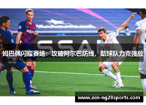 姆巴佩闪耀赛场：攻破阿尔巴防线，助球队力克强敌