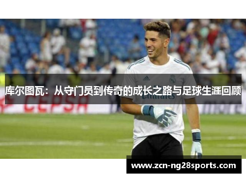 库尔图瓦：从守门员到传奇的成长之路与足球生涯回顾