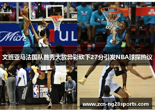 文班亚马法国队首秀大放异彩砍下27分引发NBA球探热议