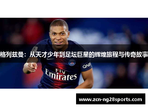 格列兹曼：从天才少年到足坛巨星的辉煌旅程与传奇故事